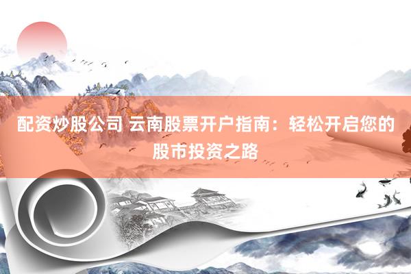 配资炒股公司 云南股票开户指南：轻松开启您的股市投资之路