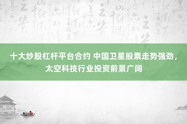十大炒股杠杆平台合约 中国卫星股票走势强劲，太空科技行业投资前景广阔