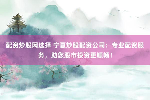 配资炒股网选择 宁夏炒股配资公司：专业配资服务，助您股市投资更顺畅！