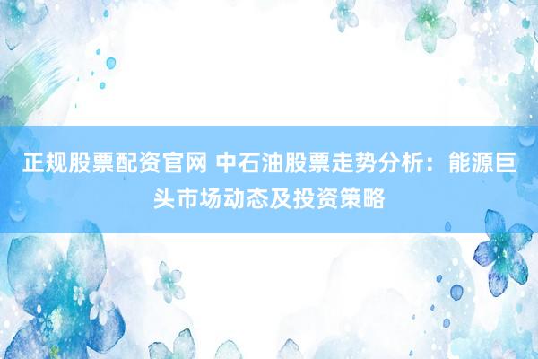 正规股票配资官网 中石油股票走势分析：能源巨头市场动态及投资策略