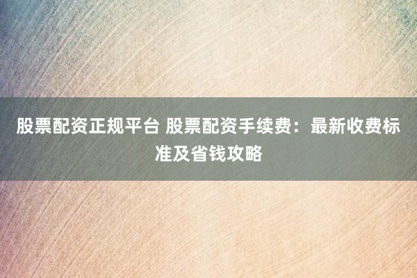 股票配资正规平台 股票配资手续费：最新收费标准及省钱攻略