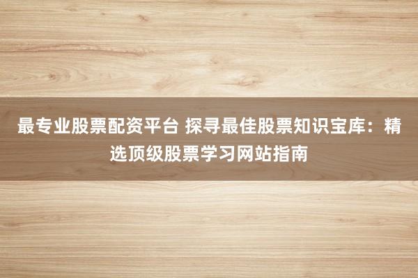 最专业股票配资平台 探寻最佳股票知识宝库：精选顶级股票学习网站指南