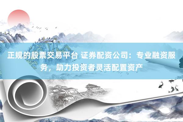 正规的股票交易平台 证券配资公司：专业融资服务，助力投资者灵活配置资产