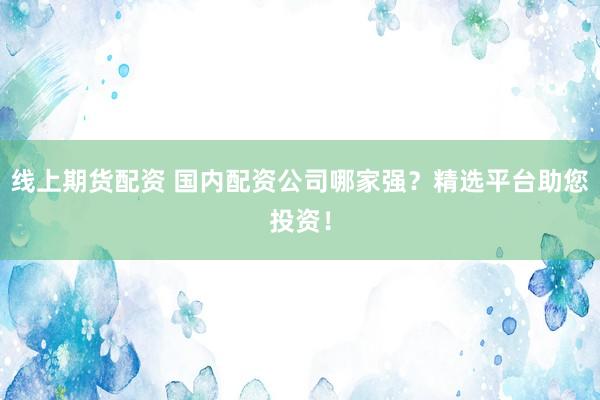 线上期货配资 国内配资公司哪家强？精选平台助您投资！