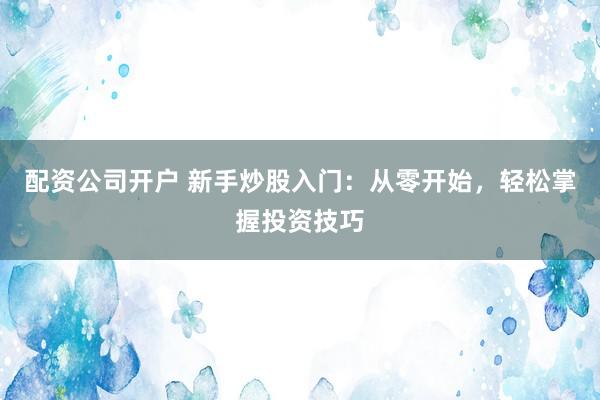 配资公司开户 新手炒股入门：从零开始，轻松掌握投资技巧