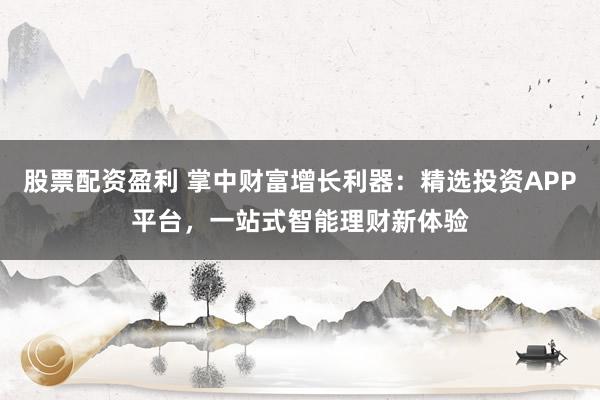 股票配资盈利 掌中财富增长利器：精选投资APP平台，一站式智能理财新体验