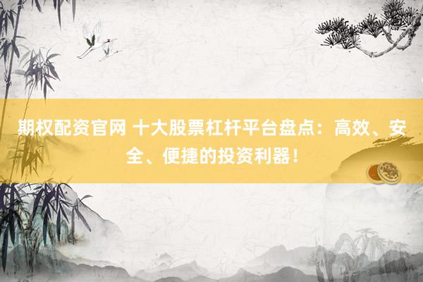 期权配资官网 十大股票杠杆平台盘点：高效、安全、便捷的投资利器！