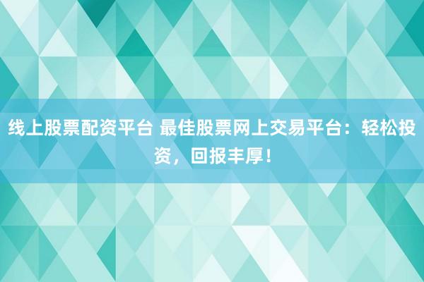 线上股票配资平台 最佳股票网上交易平台：轻松投资，回报丰厚！