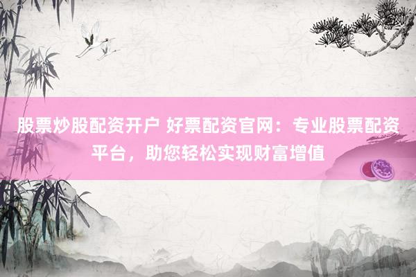 股票炒股配资开户 好票配资官网：专业股票配资平台，助您轻松实现财富增值