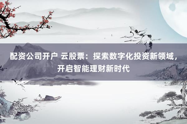 配资公司开户 云股票：探索数字化投资新领域，开启智能理财新时代
