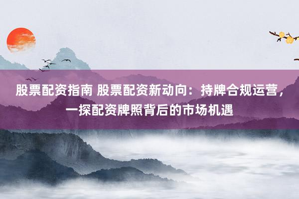 股票配资指南 股票配资新动向：持牌合规运营，一探配资牌照背后的市场机遇