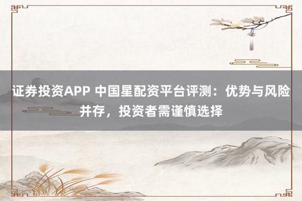 证券投资APP 中国星配资平台评测：优势与风险并存，投资者需谨慎选择