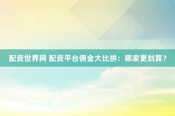 配资世界网 配资平台佣金大比拼：哪家更划算？