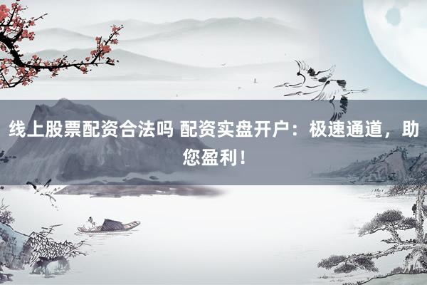 线上股票配资合法吗 配资实盘开户：极速通道，助您盈利！