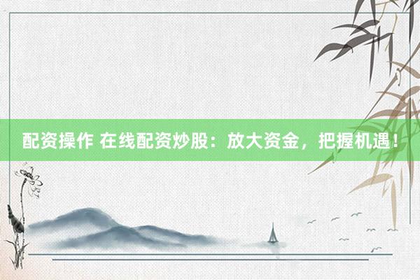 配资操作 在线配资炒股：放大资金，把握机遇！