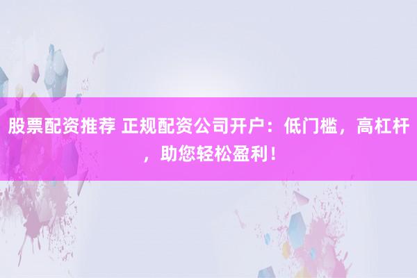 股票配资推荐 正规配资公司开户：低门槛，高杠杆，助您轻松盈利！
