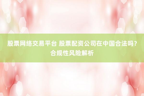 股票网络交易平台 股票配资公司在中国合法吗？合规性风险解析