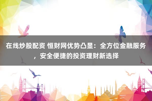 在线炒股配资 恒财网优势凸显：全方位金融服务，安全便捷的投资理财新选择