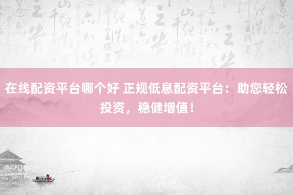 在线配资平台哪个好 正规低息配资平台：助您轻松投资，稳健增值！