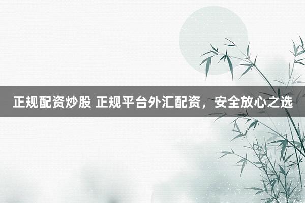 正规配资炒股 正规平台外汇配资，安全放心之选