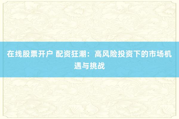 在线股票开户 配资狂潮：高风险投资下的市场机遇与挑战