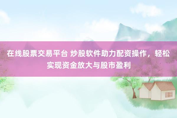 在线股票交易平台 炒股软件助力配资操作，轻松实现资金放大与股市盈利