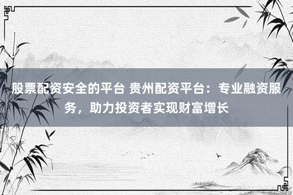 股票配资安全的平台 贵州配资平台：专业融资服务，助力投资者实现财富增长