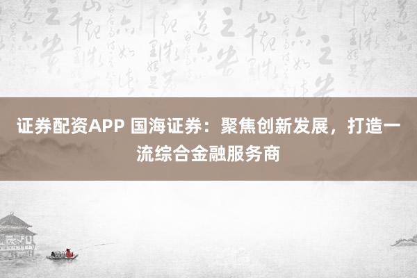 证券配资APP 国海证券：聚焦创新发展，打造一流综合金融服务商