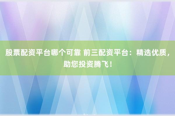股票配资平台哪个可靠 前三配资平台：精选优质，助您投资腾飞！