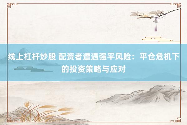 线上杠杆炒股 配资者遭遇强平风险：平仓危机下的投资策略与应对