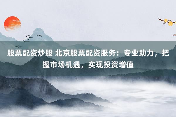 股票配资炒股 北京股票配资服务：专业助力，把握市场机遇，实现投资增值