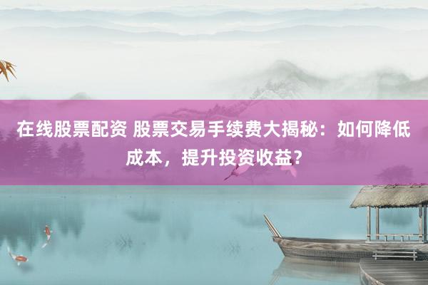 在线股票配资 股票交易手续费大揭秘：如何降低成本，提升投资收益？