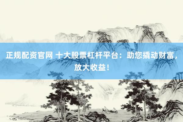 正规配资官网 十大股票杠杆平台：助您撬动财富，放大收益！