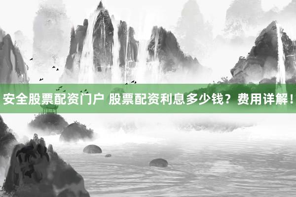 安全股票配资门户 股票配资利息多少钱？费用详解！