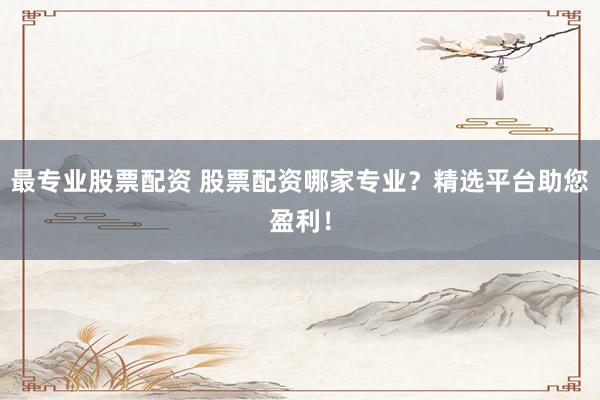 最专业股票配资 股票配资哪家专业？精选平台助您盈利！