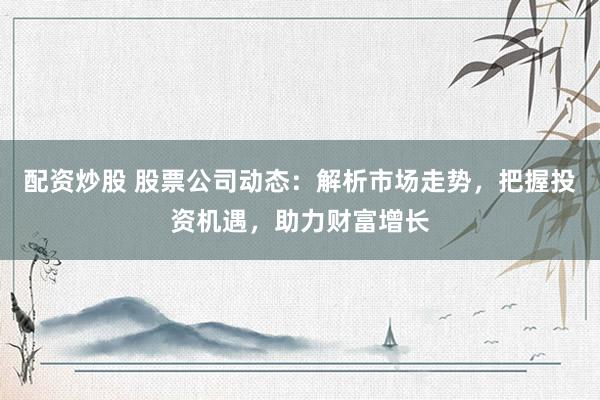 配资炒股 股票公司动态：解析市场走势，把握投资机遇，助力财富增长