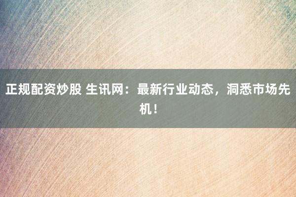 正规配资炒股 生讯网：最新行业动态，洞悉市场先机！