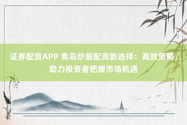 证券配资APP 青岛炒股配资新选择：高效策略，助力投资者把握市场机遇