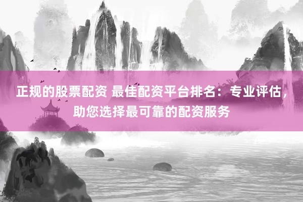 正规的股票配资 最佳配资平台排名：专业评估，助您选择最可靠的配资服务