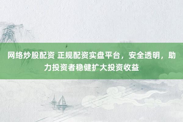 网络炒股配资 正规配资实盘平台，安全透明，助力投资者稳健扩大投资收益