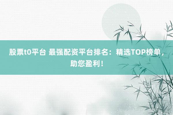 股票t0平台 最强配资平台排名：精选TOP榜单，助您盈利！