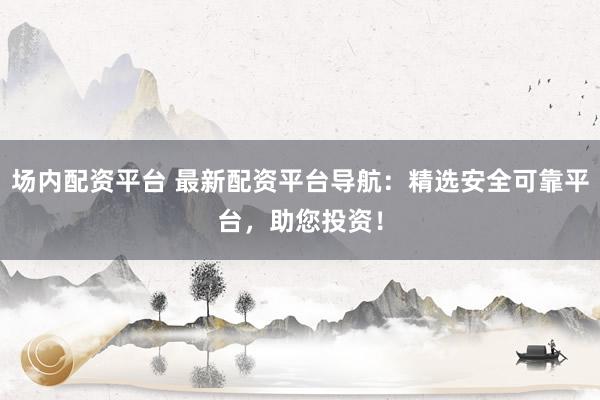 场内配资平台 最新配资平台导航：精选安全可靠平台，助您投资！