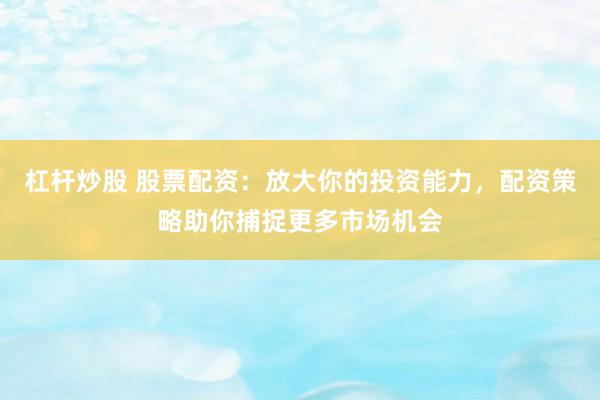 杠杆炒股 股票配资：放大你的投资能力，配资策略助你捕捉更多市场机会