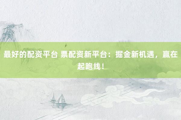最好的配资平台 票配资新平台:掘金新机遇,赢在起跑线!