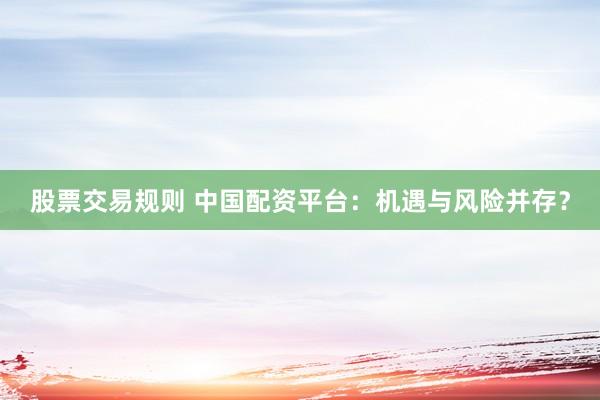 股票交易规则 中国配资平台:机遇与风险并存?