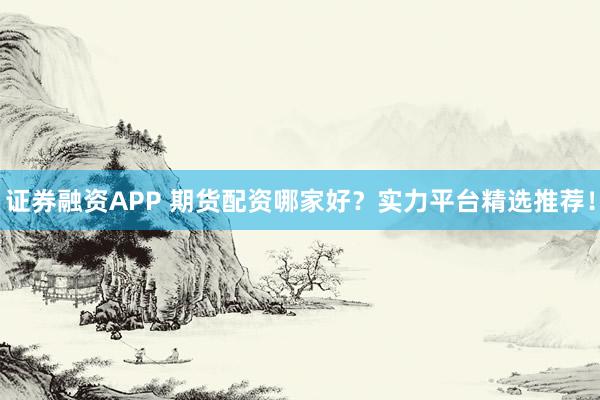 证券融资APP 期货配资哪家好?实力平台精选推荐!