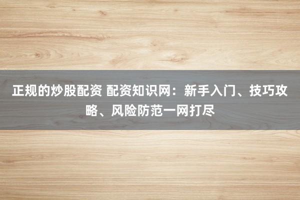 正规的炒股配资 配资知识网：新手入门、技巧攻略、风险防范一网打尽