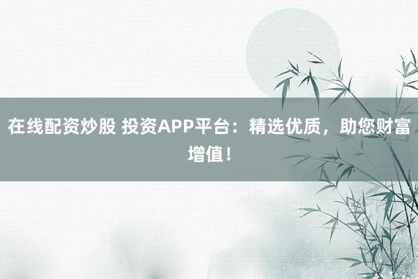 在线配资炒股 投资APP平台：精选优质，助您财富增值！