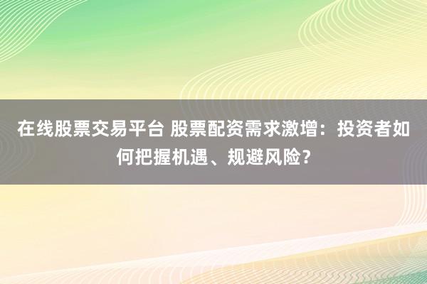 在线股票交易平台 股票配资需求激增：投资者如何把握机遇、规避风险？