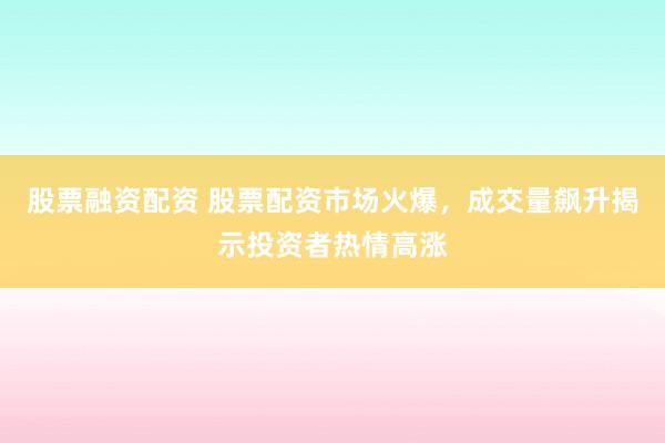 股票融资配资 股票配资市场火爆，成交量飙升揭示投资者热情高涨